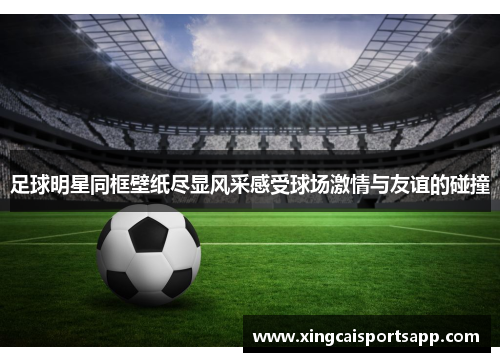 足球明星同框壁纸尽显风采感受球场激情与友谊的碰撞