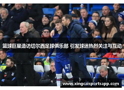 篮球巨星造访切尔西足球俱乐部 引发球迷热烈关注与互动